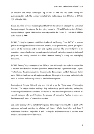 STRATEGIC MANAGEMENT BMST5103
4
in photonics and related technologies. By the end of 1999 and into 2000 Corning was
performing at its peak. The company’s market value had increased from $9 billion in 1996 to
$50 billion by 2000.
Roger Ackerman invested more in optical fiber from the surplus of selling off the Consumer
business segment. Even during the fiber prices plunge in 1998 and Corning’s stock fell two-
thirds Ackerman kept on course and increase expenses on R&D from $175 million in 1995 to
$560 million in 2000.
In 2001 Corning Incorporated established the Growth and Strategy Council (GSC) in order to
pursue its strategy of continuous innovation. The GSC is designed to speed growth, get urgency
across all the businesses, and to pace and regulate resources. The council objective is to
maintain a balanced and robust innovation portfolio through pacing investments in individual
programs and making resource allocations between Corning’s exiting and developing
businesses.
In 2008, Corning’s operations centred on different glass technologies, each of which catered to
a different market and had different cycle times. The four business segments included: Display
Technologies, Telecommunications, Environmental Technologies and Life Sciences. In the
early 2000s, technology was advancing rapidly and this required invest new technologies in
order to maintain and develop each of its four business segments.
Innovation at Corning followed what was referred to as the “Governance of Innovation
Pipeline”. The process required building a deep understand of specific technology and solving
with a unique combination of material and processes. The innovation process was overseen by
several managers who used Corning’s Governance of Innovation Pipeline to move new
business through stages of product development.
Joe Miller Corning’s CTO started the Corporate Technology Council (CTC) in 2003. CTC
determine and made decisions on whether early Stage 1 (Build Knowledge) and Stage 2
(Determine Feasibility) projects fit in with Corning and whether they were to graduate on to
the GSC or needed additional resources.
 