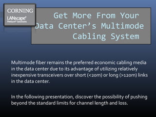 Get More From Your
Data Center’s Multimode
Cabling System
Multimode fiber remains the preferred economic cabling media
in the data center due to its advantage of utilizing relatively
inexpensive transceivers over short (<20m) or long (>120m) links
in the data center.
In the following presentation, discover the possibility of pushing
beyond the standard limits for channel length and loss.
 