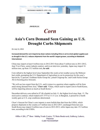 AMIR BILAL


                                           Corn
   Asia’s Corn Demand Seen Gaining as U.S.
           Drought Curbs Shipments
On July 13, 2012

Increased demand for corn imports by Asian nations including China is set to strain global supplies just
as drought in the U.S. reduces shipments from the world’s largest grower, according to Rabobank
International.

China may import at least 8 million tons in 2012-2013 from about 5 million tons in 2011-2012,
Jean Yves Chow, senior industry analyst, said in an interview yesterday. Japan may import 16
million tons, up from 15.5 million tons, he said.

Corn rallied to the highest level since September this week as hot weather across the Midwest
hurt yields, prompting the U.S. Department of Agriculture to cut its projection for this year’s
harvest by 12 percent. Goldman Sachs Group Inc. joined Citigroup Inc. and Credit Suisse Group
AG in boosting price forecasts.

“We will see less export from the U.S., and it comes to a question where supplies will be from
amid strong demand from Asia,” Chow said. “China, which used to export corn to South Korea,
will be importing almost as much as South Korea.”

December-delivery corn rallied to $7.48 a bushel on July 11, the highest level since Sept. 13. The
most-active contract, which traded at $7.3775 at 11:11 a.m. in Bangkok, is poised for a fourth
weekly gain as U.S. crop conditions deteriorated.

Chow’s forecast for China’s corn imports is more bullish than that from the USDA, which
projects shipments to the country at 5 million tons in 2012-2013, unchanged from last year.
South Korea may import 8 million tons of corn in 2012-2013, while Japan may take 15.5 million
tons, according to the USDA.


     Office # 201, 2nd floor Siddiq Trade Centre, 72 Main Boulevard, Gulberg, Lahore,
                                          Pakistan
                                     Cell#+92334105569
 