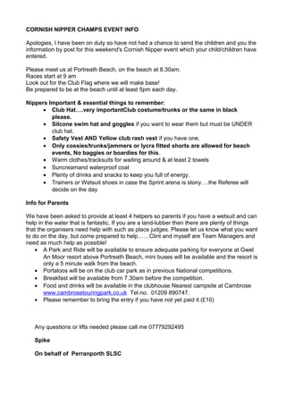 CORNISH NIPPER CHAMPS EVENT INFO
Apologies, I have been on duty so have not had a chance to send the children and you the
information by post for this weekend's Cornish Nipper event which your child/children have
entered.
Please meet us at Portreath Beach, on the beach at 8.30am.
Races start at 9 am
Look out for the Club Flag where we will make base!
Be prepared to be at the beach until at least 5pm each day.
Nippers Important & essential things to remember:
• Club Hat….very importantClub costume/trunks or the same in black
please.
• Silcone swim hat and goggles if you want to wear them but must be UNDER
club hat.
• Safety Vest AND Yellow club rash vest if you have one.
• Only cossies/trunks/jammers or lycra fitted shorts are allowed for beach
events, No baggies or boardies for this.
• Warm clothes/tracksuits for waiting around & at least 2 towels
• Suncreamand waterproof coat
• Plenty of drinks and snacks to keep you full of energy.
• Trainers or Wetsuit shoes in case the Sprint arena is stony….the Referee will
decide on the day
Info for Parents
We have been asked to provide at least 4 helpers so parents if you have a wetsuit and can
help in the water that is fantastic. If you are a land-lubber then there are plenty of things
that the organisers need help with such as place judges. Please let us know what you want
to do on the day, but come prepared to help……Clint and myself are Team Managers and
need as much help as possible!
• A Park and Ride will be available to ensure adequate parking for everyone at Gwel
An Moor resort above Portreath Beach, mini buses will be available and the resort is
only a 5 minute walk from the beach.
• Portaloos will be on the club car park as in previous National competitions.
• Breakfast will be available from 7.30am before the competition.
• Food and drinks will be available in the clubhouse Nearest campsite at Cambrose
www.cambrosetouringpark.co.uk Tel.no. 01209 890747.
• Please remember to bring the entry if you have not yet paid it (£10)
Any questions or lifts needed please call me 07779292495
Spike
On behalf of Perranporth SLSC
 