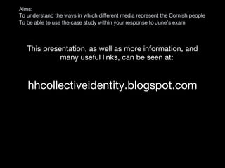 Aims:  To understand the ways in which different media represent the Cornish people To be able to use the case study within your response to June’s exam   This presentation, as well as more information, and many useful links, can be seen at: hhcollectiveidentity.blogspot.com 