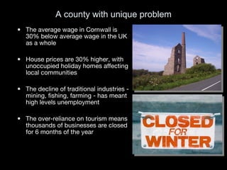 A county with unique problem The average wage in Cornwall is 30% below average wage in the UK as a whole House prices are 30% higher, with unoccupied holiday homes affecting local communities The decline of traditional industries - mining, fishing, farming - has meant high levels unemployment The over-reliance on tourism means thousands of businesses are closed for 6 months of the year 