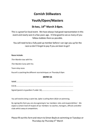 Cornish Stillwaters
Youth/Open/Masters
St-Ives, 14th
March 3-8pm.
This is a great fun local event. We have always had good representation in this
event and nearly won it a few years ago. It’d be good to see as many of you
fellow clubbies there as possible.
You will need to be a fully paid up member before I can sign you up for the
race so don’t forget to pay if you are keen to go!!
Races include:
75m Manikin tow with fins
75m Manikin Carry with fins
Team relay races
Russell is coaching the different race techniques on Thursday 8-9pm
ENTRY £5
NAME…………………………………………………………………………………………………………………
D.O.B………………………………………………………………………………………………………………….
Signed (parent or guardian if under 16)……………………………………………………………..
You will need to bring a swim hat, Spike is selling them £8 for at swimming,
By signing this form you are also agreeing to ‘our members roles and responsibilities’. We
expect a certain level of respect of our members to coaches, managers, officials and other
clubs whilst away at competitions.
Please fill out this formand return to Simon Boyle at swimming on Tuesdays or
Thursdays by Thursday 5th
March
 