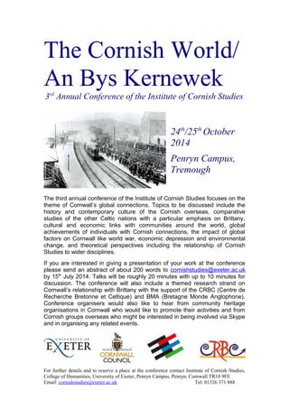 The Cornish World/
An Bys Kernewek
3rd
Annual Conference of the Institute of Cornish Studies
24th
/25th
October
2014
Penryn Campus,
Tremough
The third annual conference of the Institute of Cornish Studies focuses on the
theme of Cornwall’s global connections. Topics to be discussed include the
history and contemporary culture of the Cornish overseas, comparative
studies of the other Celtic nations with a particular emphasis on Brittany,
cultural and economic links with communities around the world, global
achievements of individuals with Cornish connections, the impact of global
factors on Cornwall like world war, economic depression and environmental
change, and theoretical perspectives including the relationship of Cornish
Studies to wider disciplines.
If you are interested in giving a presentation of your work at the conference
please send an abstract of about 200 words to cornishstudies@exeter.ac.uk
by 15th
July 2014. Talks will be roughly 20 minutes with up to 10 minutes for
discussion. The conference will also include a themed research strand on
Cornwall’s relationship with Brittany with the support of the CRBC (Centre de
Recherche Bretonne et Celtique) and BMA (Bretagne Monde Anglophone).
Conference organisers would also like to hear from community heritage
organisations in Cornwall who would like to promote their activities and from
Cornish groups overseas who might be interested in being involved via Skype
and in organising any related events.
For further details and to reserve a place at the conference contact Institute of Cornish Studies,
College of Humanities, University of Exeter, Penryn Campus, Penryn, Cornwall TR10 9FE
Email: cornishstudies@exeter.ac.uk Tel: 01326 371 888
 