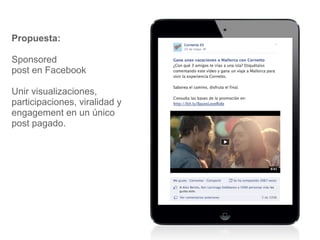 Propuesta: 
Sponsored 
post en Facebook 
Unir visualizaciones, 
participaciones, viralidad y 
engagement en un único 
post pagado. 
 