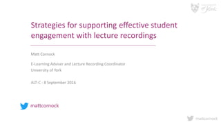 mattcornock
Strategies for supporting effective student
engagement with lecture recordings
Matt Cornock
E-Learning Adviser and Lecture Recording Coordinator
University of York
ALT-C - 8 September 2016
mattcornock
 