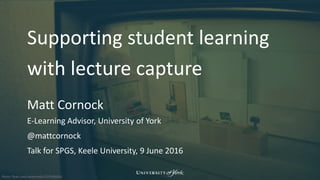 Photo: flickr.com/sarahreido/3245498261
Supporting student learning
with lecture capture
Matt Cornock
E-Learning Advisor, University of York
@mattcornock
Talk for SPGS, Keele University, 9 June 2016
 