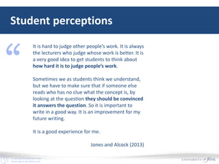 E-Learning Development Team
elearningyork.wordpress.com
Student perceptions
It is hard to judge other people’s work. It is always
the lecturers who judge whose work is better. It is
a very good idea to get students to think about
how hard it is to judge people’s work.
Sometimes we as students think we understand,
but we have to make sure that if someone else
reads who has no clue what the concept is, by
looking at the question they should be convinced
it answers the question. So it is important to
write in a good way. It is an improvement for my
future writing.
It is a good experience for me.
Jones and Alcock (2013)
“
 