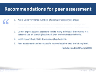 E-Learning Development Team
elearningyork.wordpress.com
Recommendations for peer assessment
1. Avoid using very large numbers of peers per assessment group.
2. Conduct peer assessment studies in traditional academic settings and
involve students in peer assessment of academic products and processes.
3. Do not expect student assessors to rate many individual dimensions. It is
better to use an overall global mark with well understood criteria.
4. Involve your students in discussions about criteria.
5. Peer assessment can be successful in any discipline area and at any level.
Falchikov and Goldfinch (2000)
“
 