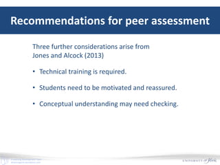 E-Learning Development Team
elearningyork.wordpress.com
Recommendations for peer assessment
Three further considerations arise from
Jones and Alcock (2013)
• Technical training is required.
• Students need to be motivated and reassured.
• Conceptual understanding may need checking.
 
