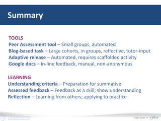 E-Learning Development Team
elearningyork.wordpress.com
Summary
TOOLS
Peer Assessment tool – Small groups, automated
Blog-based task – Large cohorts, in groups, reflective, tutor-input
Adaptive release – Automated, requires scaffolded activity
Google docs – In-line feedback, manual, non-anonymous
LEARNING
Understanding criteria – Preparation for summative
Assessed feedback – Feedback as a skill; show understanding
Reflection – Learning from others; applying to practice
 