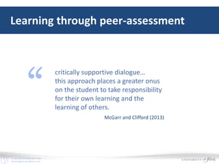 E-Learning Development Team
elearningyork.wordpress.com
Learning through peer-assessment
critically supportive dialogue…
this approach places a greater onus
on the student to take responsibility
for their own learning and the
learning of others.
“
McGarr and Clifford (2013)
 