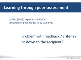 E-Learning Development Team
elearningyork.wordpress.com
Learning through peer-assessment
Walker (2015) explored the lack of
utilisation of peer-feedback by students.
problem with feedback / criteria?
or down to the recipient?
 