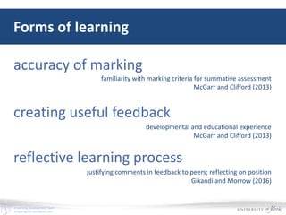 E-Learning Development Team
elearningyork.wordpress.com
Forms of learning
accuracy of marking
creating useful feedback
reflective learning process
familiarity with marking criteria for summative assessment
McGarr and Clifford (2013)
developmental and educational experience
McGarr and Clifford (2013)
justifying comments in feedback to peers; reflecting on position
Gikandi and Morrow (2016)
 