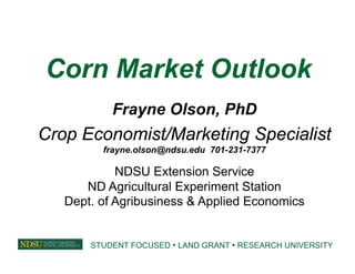Corn Market Outlook
Frayne Olson, PhD
Crop Economist/Marketing Specialist
frayne.olson@ndsu.edu 701-231-7377
NDSU Extension Service
ND Agricultural Experiment Station
Dept. of Agribusiness & Applied Economics
STUDENT FOCUSED • LAND GRANT • RESEARCH UNIVERSITY
 