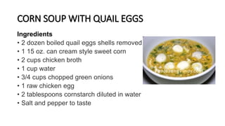 CORN SOUP WITH QUAIL EGGS
Ingredients
• 2 dozen boiled quail eggs shells removed
• 1 15 oz. can cream style sweet corn
• 2 cups chicken broth
• 1 cup water
• 3/4 cups chopped green onions
• 1 raw chicken egg
• 2 tablespoons cornstarch diluted in water
• Salt and pepper to taste
 