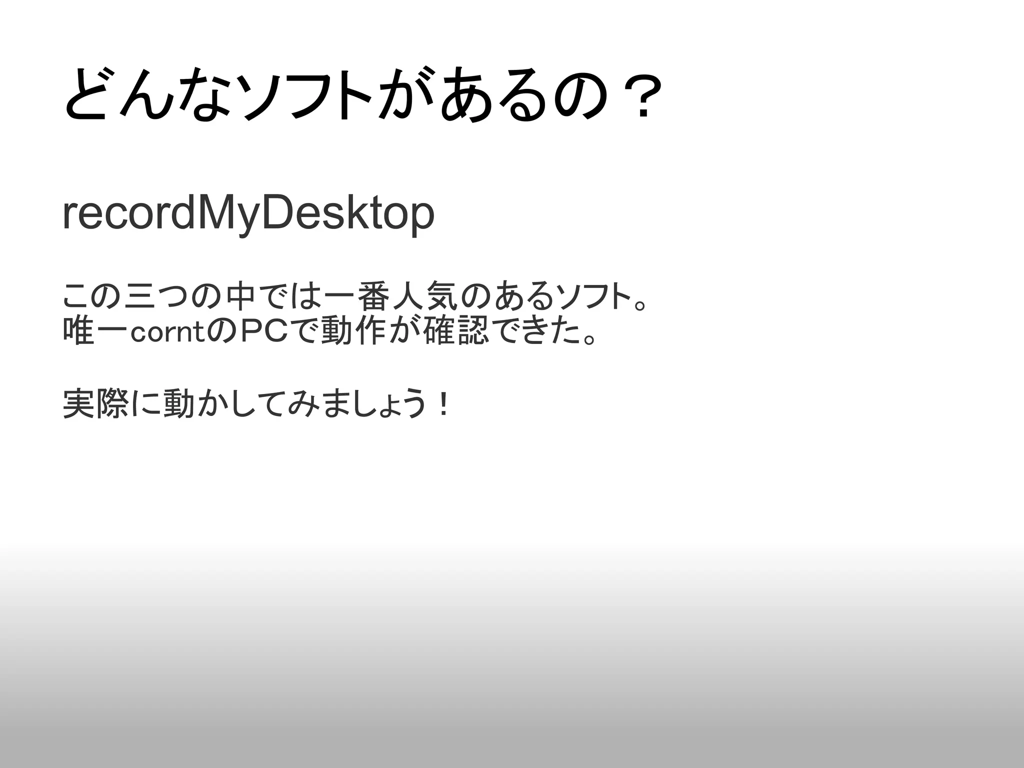 どんなソフトがあるの？
recordMyDesktop
この三つの中では一番人気のあるソフト。
唯一corntのＰＣで動作が確認できた。

実際に動かしてみましょう！
 