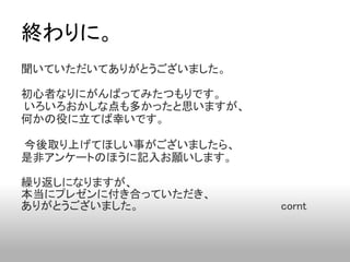 終わりに。
聞いていただいてありがとうございました。

初心者なりにがんばってみたつもりです。
いろいろおかしな点も多かったと思いますが、
何かの役に立てば幸いです。

今後取り上げてほしい事がございましたら、
是非アンケートのほうに記入お願いします。

繰り返しになりますが、
本当にプレゼンに付き合っていただき、
ありがとうございました。                                        cornt
 