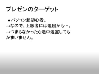 プレゼンのターゲット
 パソコン超初心者。
→なので、上級者には退屈かも…。
→つまらなかったら途中退室しても
かまいません。
 