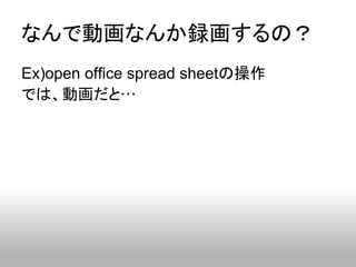 なんで動画なんか録画するの？
Ex)open office spread sheetの操作
では、動画だと…
 
