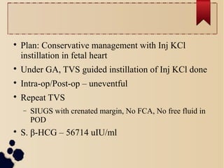
Plan: Conservative management with Inj KCl
instillation in fetal heart

Under GA, TVS guided instillation of Inj KCl done

Intra-op/Post-op – uneventful

Repeat TVS
− SIUGS with crenated margin, No FCA, No free fluid in
POD

S. β-HCG – 56714 uIU/ml
 