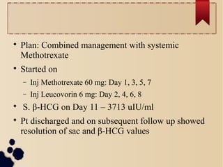 
Plan: Combined management with systemic
Methotrexate

Started on
− Inj Methotrexate 60 mg: Day 1, 3, 5, 7
− Inj Leucovorin 6 mg: Day 2, 4, 6, 8

S. β-HCG on Day 11 – 3713 uIU/ml

Pt discharged and on subsequent follow up showed
resolution of sac and β-HCG values
 