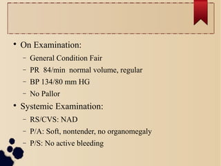 
On Examination:
− General Condition Fair
− PR 84/min normal volume, regular
− BP 134/80 mm HG
− No Pallor

Systemic Examination:
− RS/CVS: NAD
− P/A: Soft, nontender, no organomegaly
− P/S: No active bleeding
 