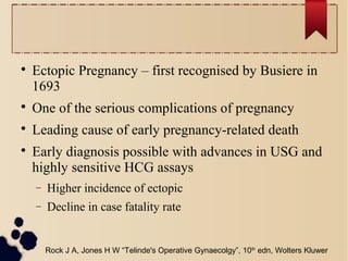 
Ectopic Pregnancy – first recognised by Busiere in
1693

One of the serious complications of pregnancy

Leading cause of early pregnancy-related death

Early diagnosis possible with advances in USG and
highly sensitive HCG assays
− Higher incidence of ectopic
− Decline in case fatality rate
Rock J A, Jones H W “Telinde's Operative Gynaecolgy”, 10th
edn, Wolters Kluwer
 