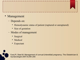 
Management
− Depends on:

Hemodynamic status of patient (ruptured or unruptured)

Size of gestation
− Modes of management

Surgical

Medical

Expectant
Faraj R, Steel M. Management of cornual (interstitial) pregnancy. The Obstetrician &
Gynaecologist 2007;9:249–255
 