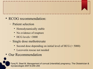 
RCOG recommendation:
− Patient selection

Hemodynamically stable

No evidence of reupture

HCG levels <3000
− Single dose methotrexate

Second dose depending on initial level of HCG (> 5000)

Lecovorin rescue not needed

Our Recommendation
Faraj R, Steel M. Management of cornual (interstitial) pregnancy. The Obstetrician &
Gynaecologist 2007;9:249–255
 