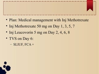 
Plan: Medical management with Inj Methotrexate

Inj Methotrexate 50 mg on Day 1, 3, 5, 7

Inj Leucovorin 5 mg on Day 2, 4, 6, 8

TVS on Day 6:
− SLIUF, FCA +
 