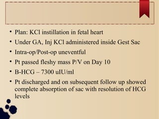 
Plan: KCl instillation in fetal heart

Under GA, Inj KCl administered inside Gest Sac

Intra-op/Post-op uneventful

Pt passed fleshy mass P/V on Day 10

Β-HCG – 7300 uIU/ml

Pt discharged and on subsequent follow up showed
complete absorption of sac with resolution of HCG
levels
 