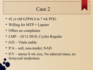 Case 2

42 yr old G5P4L4 at 7 wk POG

Willing for MTP + Lapster

Offers no complaints

LMP – 10/11/2010, Cycles Regular

O/E – Vitals stable

P/A – soft, non-tender, NAD

P/V – uterus 8 wk size, No adnexal mass, no
fornyceal tenderness
 