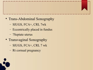 
Trans-Abdominal Sonography
− SIUGS, FCA+, CRL 7wk
− Eccentrically placed in fundus
− ?Septate uterus

Transvaginal Sonography
− SIUGS, FCA+, CRL 7 wk
− Rt cornual pregnancy
 