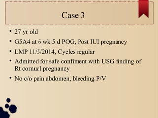 Case 3

27 yr old

G5A4 at 6 wk 5 d POG, Post IUI pregnancy

LMP 11/5/2014, Cycles regular

Admitted for safe confiment with USG finding of
Rt cornual pregnancy

No c/o pain abdomen, bleeding P/V
 