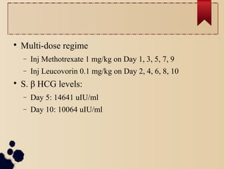 
Multi-dose regime
− Inj Methotrexate 1 mg/kg on Day 1, 3, 5, 7, 9
− Inj Leucovorin 0.1 mg/kg on Day 2, 4, 6, 8, 10

S. β HCG levels:
− Day 5: 14641 uIU/ml
− Day 10: 10064 uIU/ml
 