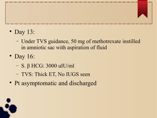 
Day 13:
− Under TVS guidance, 50 mg of methotrexate instilled
in amniotic sac with aspiration of fluid

Day 16:
− S. β HCG: 3000 uIU/ml
− TVS: Thick ET, No IUGS seen

Pt asymptomatic and discharged
 