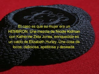 El caso es que su mujer era un HEMBRON. Una mezcla de Nicole Kidman con Katherine Zeta Jones, enriquecida en un caldo de Elizabeth Hurley. Una cosa de locos, deliciosa, apetitosa y deseada. 