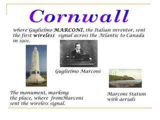 where Guglielmo MARCONI, the Italian inventor, sent
the first wireless signal across the Atlantic to Canada
in 1901.
The monument, marking
the place, where fromMarconi
sent the wireless signal.
Marconi Station
with aerials
Guglielmo Marconi
 