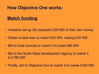 How Objective One works:  Match funding Investors  set up (for example) £20 000 of their own money   Obtain  a bank loan to match £20 000, making £40 000   Bid to local councils to match it to make £80 000   Bid to the South West Development Agency to match it  to £160 000   Finally, bid to Objective One to match it to create £320 000   