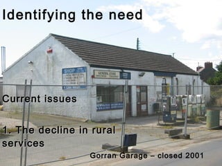 Identifying the need Current issues 1. The decline in rural services Gorran Garage – closed 2001 