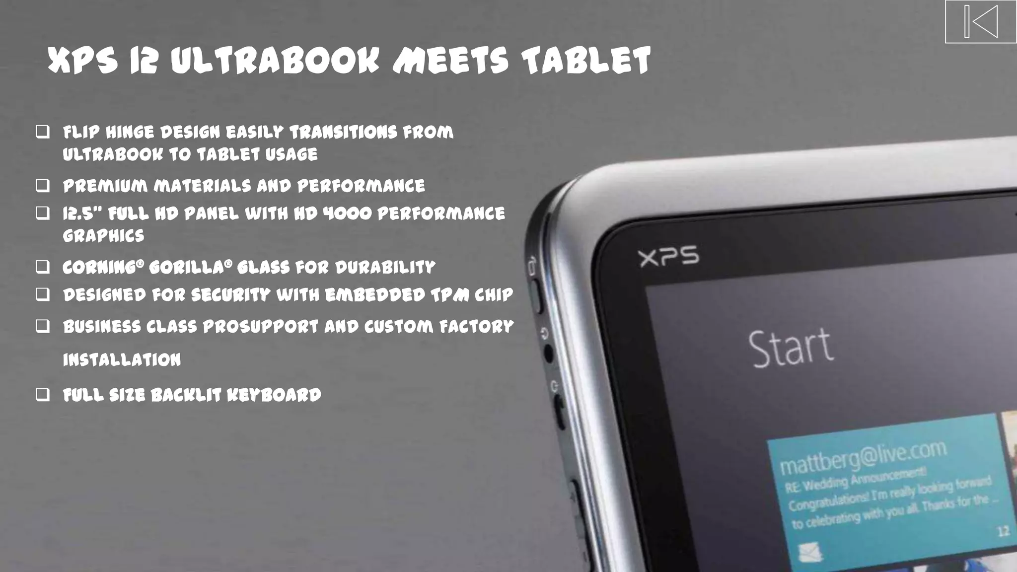 DPF-0035 Define Phase Exit
XPS 12 Ultrabook Meets Tablet
 Flip hinge design easily transitions from
Ultrabook to tablet usage
 Premium materials and performance
 12.5” Full HD panel with HD 4000 performance
graphics
 Corning® Gorilla® Glass for durability
 Designed for security with embedded TPM chip
 Business Class ProSupport and Custom Factory
installation
 Full size backlit keyboard
 