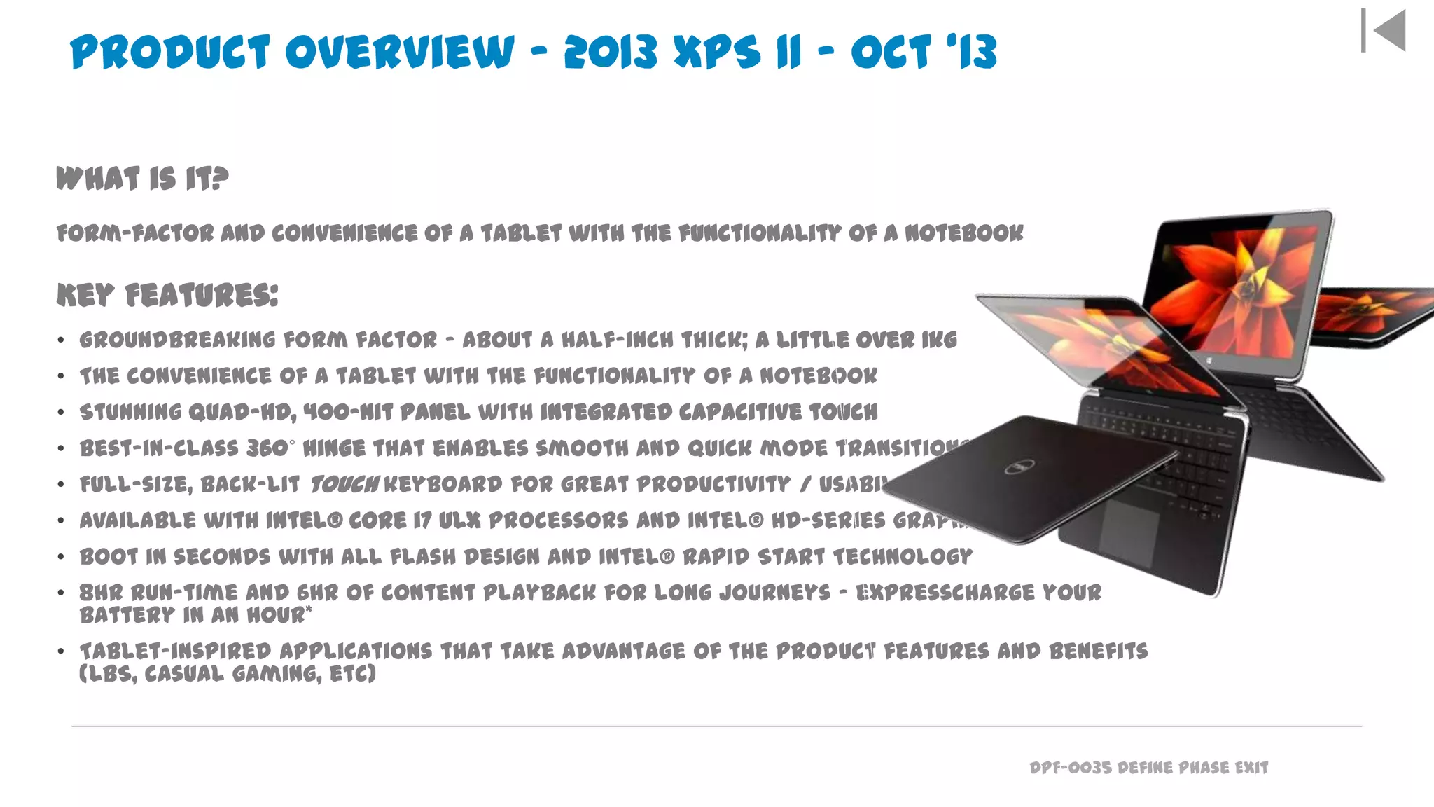 DPF-0035 Define Phase Exit
Everything you expect from a tablet… and more
What is it?
Form-factor and convenience of a tablet with the functionality of a notebook
Key Features:
• Groundbreaking form factor – about a half-inch thick; a little over 1kg
• The convenience of a tablet with the functionality of a notebook
• Stunning Quad-HD, 400-nit panel with integrated capacitive touch
• Best-in-class 360˚ hinge that enables smooth and quick mode transitions
• Full-size, back-lit touch keyboard for great productivity / usability
• Available with Intel® Core i7 ULX processors and Intel® HD-series graphics
• Boot in seconds with all flash design and Intel® Rapid Start Technology
• 8hr run-time and 6hr of content playback for long journeys – expresscharge your
battery in an hour*
• Tablet-inspired applications that take advantage of the product features and benefits
(LBS, casual gaming, etc)
Product Overview – 2013 XPS 11 – Oct ‘13
 