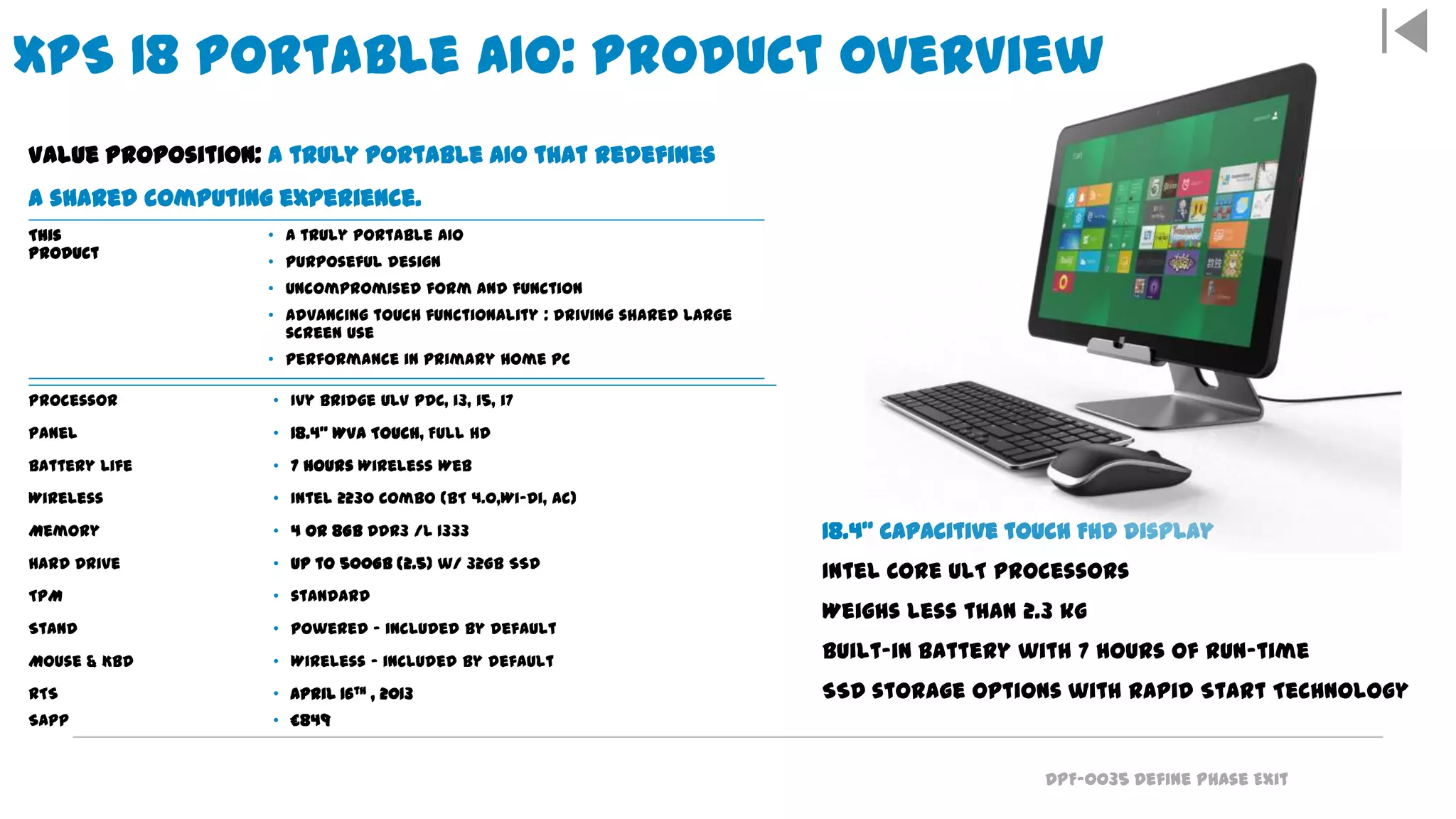 DPF-0035 Define Phase Exit
XPS 18 Portable AIO: Product Overview
18.4” capacitive touch FHD display
Intel Core ULT processors
Weighs less than 2.3 kg
Built-in battery with 7 hours of run-time
SSD storage options with Rapid Start Technology
Value Proposition: A truly portable AIO that redefines
a shared computing experience.
This
Product
• A truly portable AIO
• Purposeful design
• Uncompromised form and function
• Advancing touch functionality : driving shared large
screen use
• Performance in primary home PC
Processor • Ivy Bridge ULV PDC, i3, i5, i7
Panel • 18.4" WVA Touch, Full HD
Battery Life • 7 hours Wireless Web
Wireless • Intel 2230 Combo (BT 4.0,Wi-Di, ac)
Memory • 4 or 8GB DDR3 /L 1333
Hard Drive • up to 500GB (2.5) w/ 32GB SSD
TPM • standard
Stand • Powered – included by default
Mouse & Kbd • Wireless – included by default
RTS
SAPP
• April 16th , 2013
• £849
 
