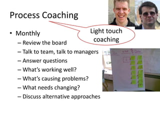 Process	
  Coaching	
  
•  Monthly	
                                   Light	
  touch	
  
   –  Review	
  the	
  board	
                  coaching	
  
   –  Talk	
  to	
  team,	
  talk	
  to	
  managers	
  
   –  Answer	
  quesLons	
  
   –  What’s	
  working	
  well?	
  
   –  What’s	
  causing	
  problems?	
  
   –  What	
  needs	
  changing?	
  
   –  Discuss	
  alternaLve	
  approaches	
  
 