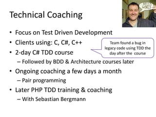 Technical	
  Coaching	
  
•  Focus	
  on	
  Test	
  Driven	
  Development	
  
•  Clients	
  using:	
  C,	
  C#,	
  C++	
      Team	
  found	
  a	
  bug	
  in	
  
                                             legacy	
  code	
  using	
  TDD	
  the	
  
•  2-­‐day	
  C#	
  TDD	
  course	
  	
         day	
  a/er	
  the	
  	
  course	
  

    –  Followed	
  by	
  BDD	
  &	
  Architecture	
  courses	
  later	
  
•  Ongoing	
  coaching	
  a	
  few	
  days	
  a	
  month	
  
    –  Pair	
  programming	
  
•  Later	
  PHP	
  TDD	
  training	
  &	
  coaching	
  
    –  With	
  SebasLan	
  Bergmann	
  
 