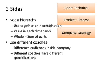 3	
  Sides	
                                     Code:	
  Technical	
  


•  Not	
  a	
  hierarchy	
                      Product:	
  Process	
  
    –  Use	
  together	
  or	
  in	
  combinaLon	
  
    –  Value	
  in	
  each	
  dimension	
        Company:	
  Strategy	
  
    –  Whole	
  >	
  Sum	
  of	
  parts	
  
•  Use	
  diﬀerent	
  coaches	
  
    –  Diﬀerence	
  audiences	
  inside	
  company	
  
    –  Diﬀerent	
  coaches	
  have	
  diﬀerent	
  
       specializaLons	
  
 