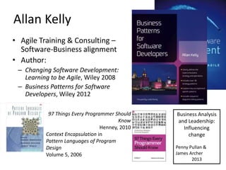 Allan	
  Kelly	
  
•  Agile	
  Training	
  &	
  ConsulLng	
  –	
  
   So/ware-­‐Business	
  alignment	
  
•  Author:	
  
  –  Changing	
  So*ware	
  Development:	
  
     Learning	
  to	
  be	
  Agile,	
  Wiley	
  2008	
  
  –  Business	
  Pa<erns	
  for	
  So*ware	
  
     Developers,	
  Wiley	
  2012	
  

                 97	
  Things	
  Every	
  Programmer	
  Should	
      Business	
  Analysis	
  
                                                         Know	
       and	
  Leadership:	
  
                                               Henney,	
  2010	
        Inﬂuencing	
  
                Context	
  EncapsulaGon	
  in	
                              change	
  
                Pa<ern	
  Languages	
  of	
  Program	
               	
  
                Design	
  	
                                         Penny	
  Pullan	
  &	
  
                Volume	
  5,	
  2006	
                               James	
  Archer	
  
                                                                               2013	
  
 