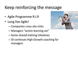 Keep	
  reinforcing	
  the	
  message	
  
•  Agile	
  Programme	
  R.I.P.	
  
•  Long	
  live	
  Agile!	
  
   –  Companies	
  cross	
  site	
  visits	
  
                                         	
  
   –  Managers	
  “acLon	
  learning	
  set”	
  
   –  Some	
  shared	
  training	
  iniLaLves	
  
   –  OI	
  conLnues	
  High	
  Growth	
  coaching	
  for	
  
      managers	
  
 