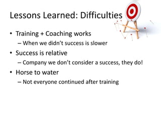 Lessons	
  Learned:	
  DiﬃculLes	
  
•  Training	
  +	
  Coaching	
  works	
  
    –  When	
  we	
  didn’t	
  success	
  is	
  slower	
  
•  Success	
  is	
  relaLve	
  
    –  Company	
  we	
  don’t	
  consider	
  a	
  success,	
  they	
  do!	
  
•  Horse	
  to	
  water	
  
    –  Not	
  everyone	
  conLnued	
  a/er	
  training	
  
 